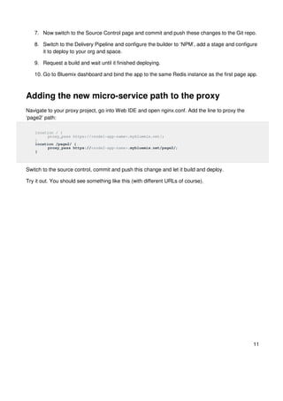 11
7. Now switch to the Source Control page and commit and push these changes to the Git repo.
8. Switch to the Delivery Pipeline and configure the builder to ‘NPM’, add a stage and configure
it to deploy to your org and space.
9. Request a build and wait until it finished deploying.
10. Go to Bluemix dashboard and bind the app to the same Redis instance as the first page app.
Adding the new micro-service path to the proxy
Navigate to your proxy project, go into Web IDE and open nginx.conf. Add the line to proxy the
‘page2’ path:
location / {
proxy_pass https://<node1-app-name>.mybluemix.net/;
}
location /page2/ {
proxy_pass https://<node2-app-name>.mybluemix.net/page2/;
}
Switch to the source control, commit and push this change and let it build and deploy.
Try it out. You should see something like this (with different URLs of course).
 