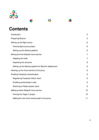 4
Contents
Introduction 5
Preparing Bluemix 5
Setting up the Nginx proxy 6
Forking Nginx proxy project 6
Setting up the delivery pipeline 6
Writing the first NodeJS micro-service 7
Adapting the code 7
Inspecting the structure 8
Setting up the delivery pipeline for Bluemix deployment 8
Hooking up the micro-service to the proxy 8
Enabling Facebook authentication 9
Registering Facebook OAuth client 9
Enabling authentication code 9
Switching to Redis session store 9
Adding another NodeJS micro-service 10
Forking the ‘Page 2’ project 10
Adding the new micro-service path to the proxy 11
 