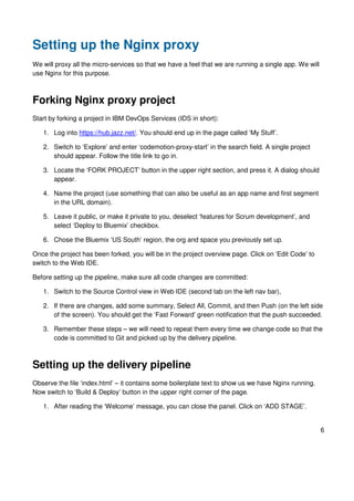 6
Setting up the Nginx proxy
We will proxy all the micro-services so that we have a feel that we are running a single app. We will
use Nginx for this purpose.
Forking Nginx proxy project
Start by forking a project in IBM DevOps Services (IDS in short):
1. Log into https://hub.jazz.net/. You should end up in the page called ‘My Stuff’.
2. Switch to ‘Explore’ and enter ‘codemotion-proxy-start’ in the search field. A single project
should appear. Follow the title link to go in.
3. Locate the ‘FORK PROJECT’ button in the upper right section, and press it. A dialog should
appear.
4. Name the project (use something that can also be useful as an app name and first segment
in the URL domain).
5. Leave it public, or make it private to you, deselect ‘features for Scrum development’, and
select ‘Deploy to Bluemix’ checkbox.
6. Chose the Bluemix ‘US South’ region, the org and space you previously set up.
Once the project has been forked, you will be in the project overview page. Click on ‘Edit Code’ to
switch to the Web IDE.
Before setting up the pipeline, make sure all code changes are committed:
1. Switch to the Source Control view in Web IDE (second tab on the left nav bar),
2. If there are changes, add some summary, Select All, Commit, and then Push (on the left side
of the screen). You should get the ‘Fast Forward’ green notification that the push succeeded.
3. Remember these steps – we will need to repeat them every time we change code so that the
code is committed to Git and picked up by the delivery pipeline.
Setting up the delivery pipeline
Observe the file ‘index.html’ – it contains some boilerplate text to show us we have Nginx running.
Now switch to ‘Build & Deploy’ button in the upper right corner of the page.
1. After reading the ‘Welcome’ message, you can close the panel. Click on ‘ADD STAGE’.
 