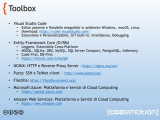 Toolbox
• Visual Studio Code
• Editor potente e flessibile eseguibile in ambiente Windows, macOS, Linux
• Download: https://code.visualstudio.com/
• Estensibile e Personalizzabile, GIT built-in, IntelliSense, Debugging
• Entity-Framework Core (O/RM)
• Leggero, Estensibile Cross-Platform
• MSSQL, SQLite, DB2, MySQL, SQL Server Compact, PostgreSQL, InMemory
• Code First, DB-First
• https://tinyurl.com/jcha2p6
• NGINX: HTTP e Reverse Proxy Server - https://nginx.org/en/
• Putty: SSH e TelNet client - http://www.putty.org/
• Filezilla: https://filezilla-project.org/
• Microsoft Azure: Piattaforma e Servizi di Cloud Computing
• https://portal.azure.com
• f
• Amazon Web Services: Piattaforma e Servizi di Cloud Computing
• https://aws.amazon.com
 