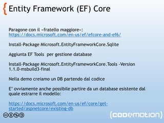 Entity Framework (EF) Core
Paragone con il «fratello maggiore»:
https://docs.microsoft.com/en-us/ef/efcore-and-ef6/
Install-Package Microsoft.EntityFrameworkCore.Sqlite
Aggiunta EF Tools per gestione database
Install-Package Microsoft.EntityFrameworkCore.Tools -Version
1.1.0-msbuild3-final
Nella demo creiamo un DB partendo dal codice
E’ ovviamente anche possibile partire da un database esistente dal
quale estrarre il modello:
https://docs.microsoft.com/en-us/ef/core/get-
started/aspnetcore/existing-db
 