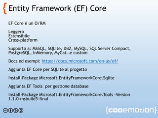 Entity Framework (EF) Core
EF Core è un O/RM
Leggero
Estensibile
Cross-platform
Supporto a: MSSQL, SQLite, DB2, MySQL, SQL Server Compact,
PostgreSQL, InMemory, MyCat…e custom
Docs ed esempi: https://docs.microsoft.com/en-us/ef/
Aggiunta EF Core per SQLite al progetto
Install-Package Microsoft.EntityFrameworkCore.Sqlite
Aggiunta EF Tools per gestione database
Install-Package Microsoft.EntityFrameworkCore.Tools -Version
1.1.0-msbuild3-final
 