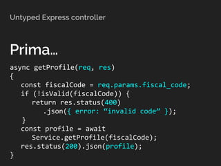 Untyped Express controller
Prima…
async getProfile(req, res)
{
const fiscalCode = req.params.fiscal_code;
if (!isValid(fiscalCode)) {
return res.status(400)
.json({ error: “invalid code” });
}
const profile = await
Service.getProfile(fiscalCode);
res.status(200).json(profile);
}
 