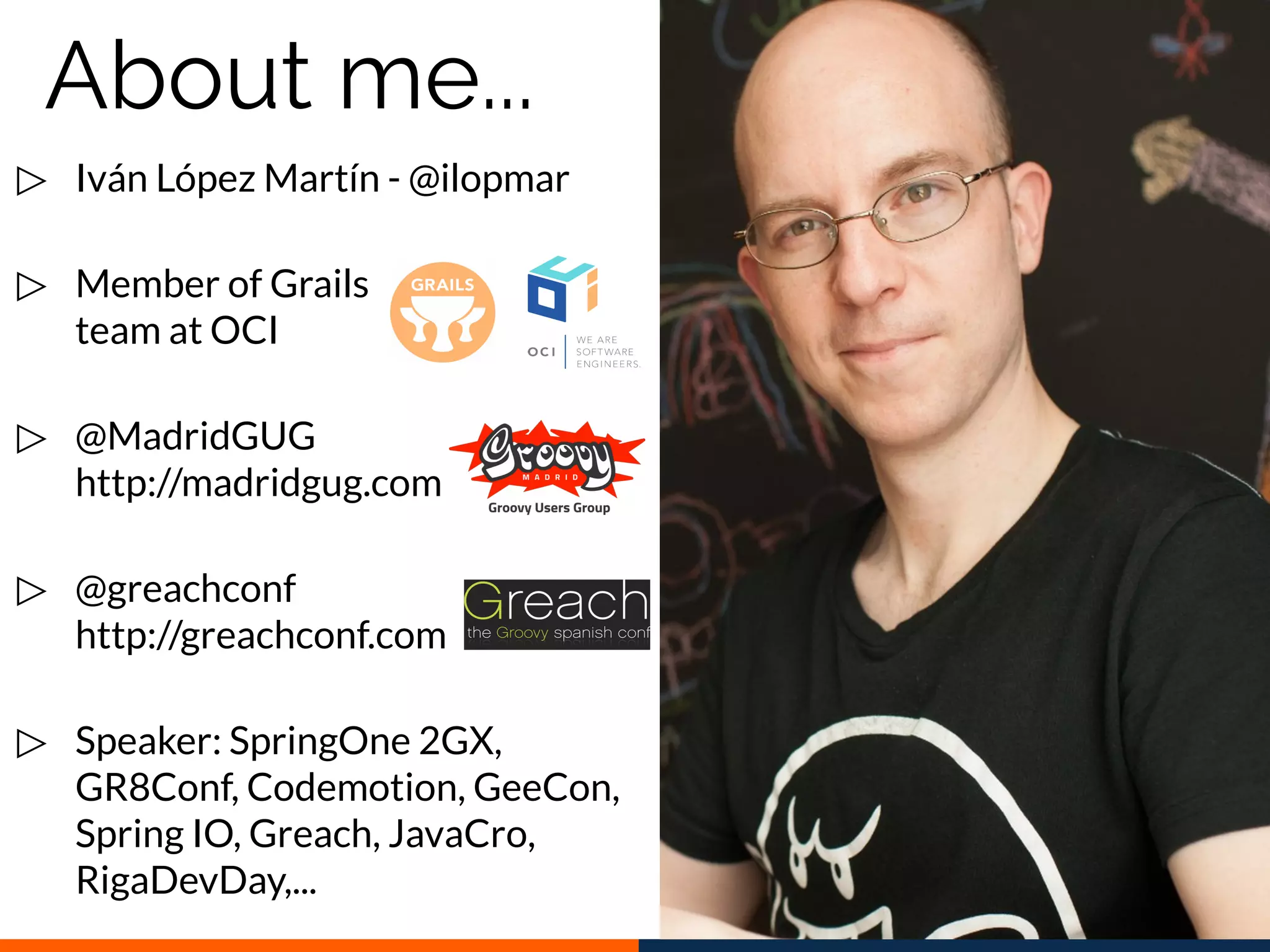 ▷ Iván López Martín - @ilopmar
▷ Member of Grails
team at OCI
▷ @MadridGUG
http://madridgug.com
▷ @greachconf
http://greachconf.com
▷ Speaker: SpringOne 2GX,
GR8Conf, Codemotion, GeeCon,
Spring IO, Greach, JavaCro,
RigaDevDay,...
About me...