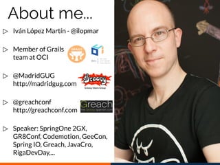 ▷ Iván López Martín - @ilopmar
▷ Member of Grails
team at OCI
▷ @MadridGUG
http://madridgug.com
▷ @greachconf
http://greachconf.com
▷ Speaker: SpringOne 2GX,
GR8Conf, Codemotion, GeeCon,
Spring IO, Greach, JavaCro,
RigaDevDay,...
About me...
 