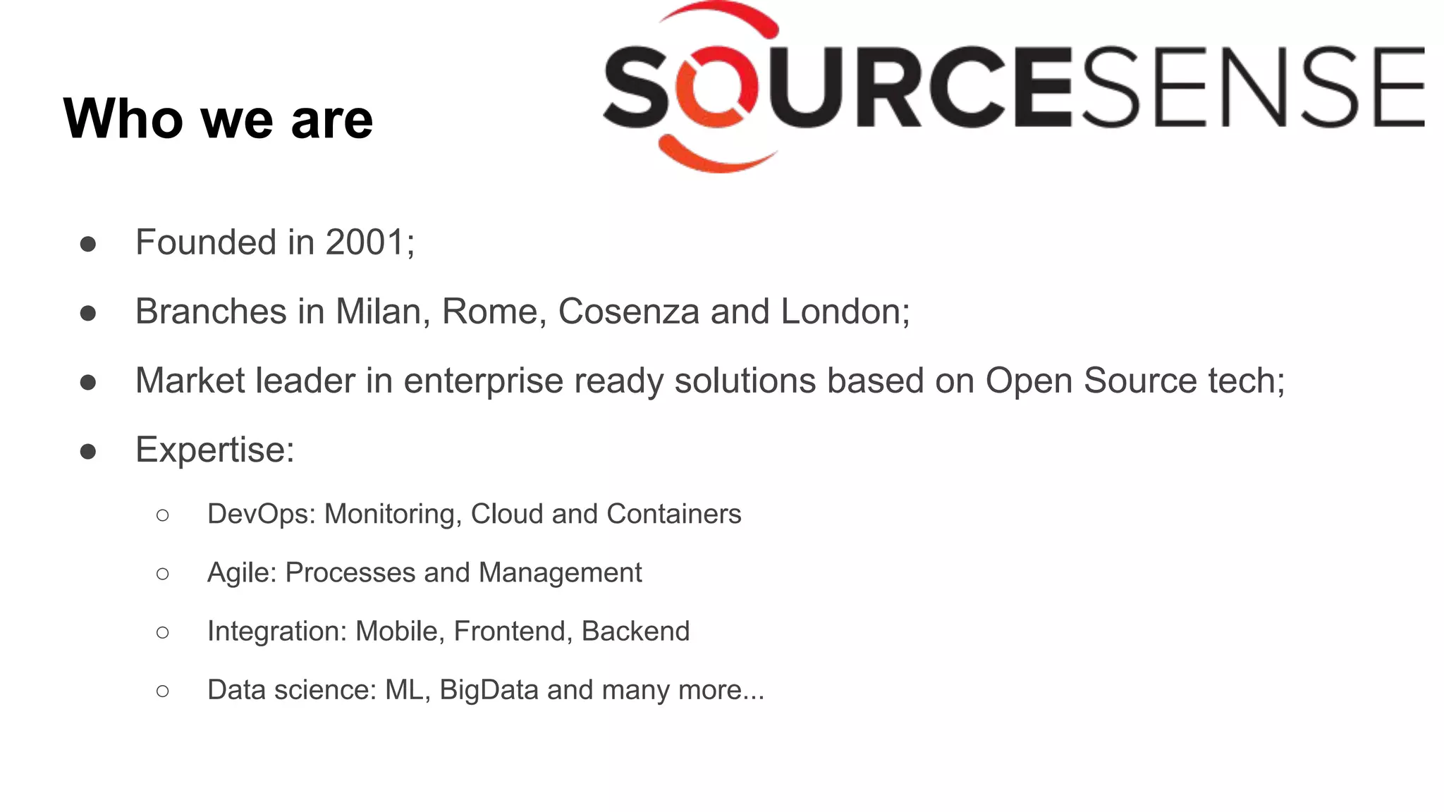 Who we are
● Founded in 2001;
● Branches in Milan, Rome, Cosenza and London;
● Market leader in enterprise ready solutions based on Open Source tech;
● Expertise:
○ DevOps: Monitoring, Cloud and Containers
○ Agile: Processes and Management
○ Integration: Mobile, Frontend, Backend
○ Data science: ML, BigData and many more...
 