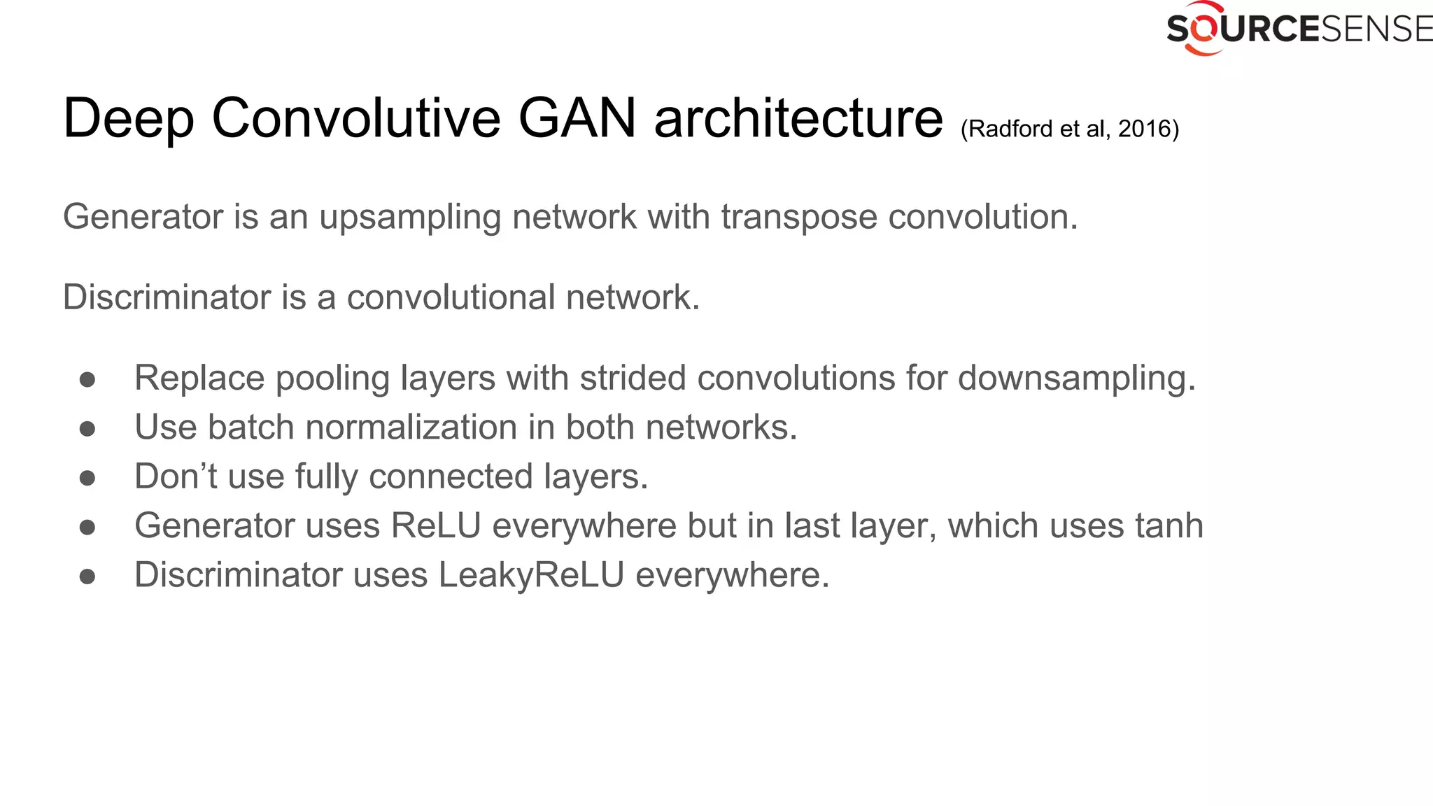 Deep Convolutive GAN architecture (Radford et al, 2016)
Generator is an upsampling network with transpose convolution.
Discriminator is a convolutional network.
● Replace pooling layers with strided convolutions for downsampling.
● Use batch normalization in both networks.
● Don’t use fully connected layers.
● Generator uses ReLU everywhere but in last layer, which uses tanh
● Discriminator uses LeakyReLU everywhere.
 