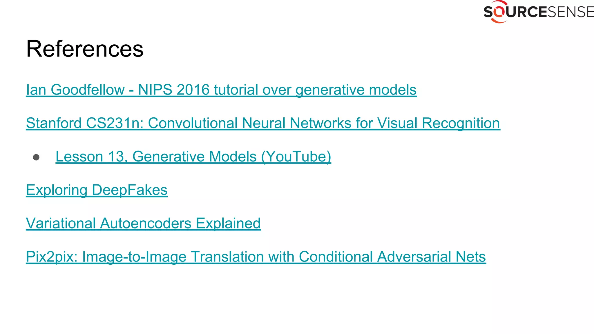 References
Ian Goodfellow - NIPS 2016 tutorial over generative models
Stanford CS231n: Convolutional Neural Networks for Visual Recognition
● Lesson 13, Generative Models (YouTube)
Exploring DeepFakes
Variational Autoencoders Explained
Pix2pix: Image-to-Image Translation with Conditional Adversarial Nets
 