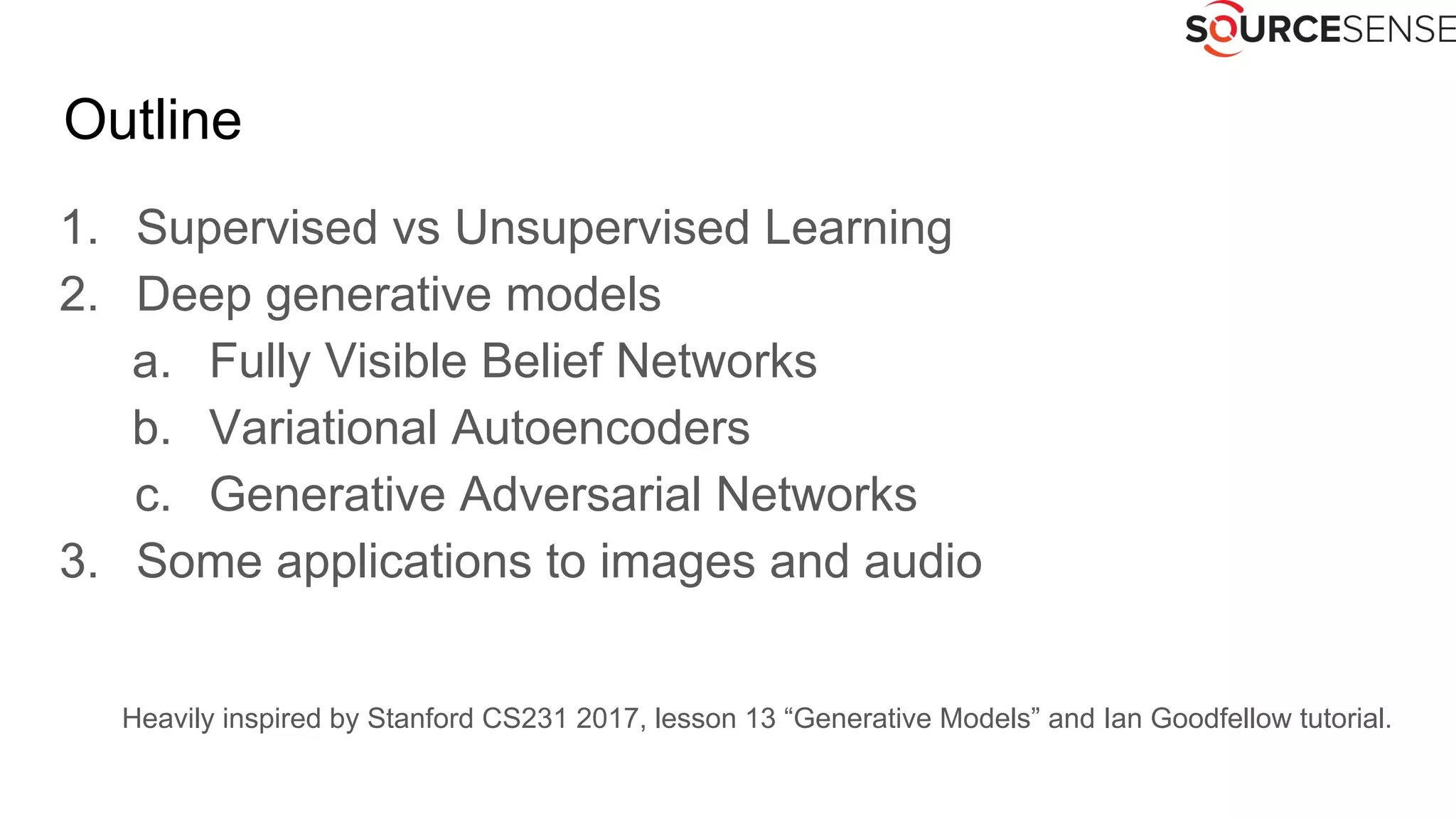 Outline
1. Supervised vs Unsupervised Learning
2. Deep generative models
a. Fully Visible Belief Networks
b. Variational Autoencoders
c. Generative Adversarial Networks
3. Some applications to images and audio
Heavily inspired by Stanford CS231 2017, lesson 13 “Generative Models” and Ian Goodfellow tutorial.
 