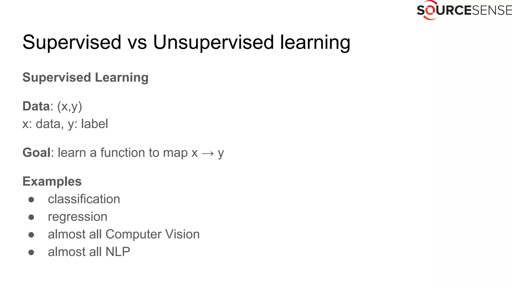 Supervised vs Unsupervised learning
Supervised Learning
Data: (x,y)
x: data, y: label
Goal: learn a function to map x → y
Examples
● classification
● regression
● almost all Computer Vision
● almost all NLP
 