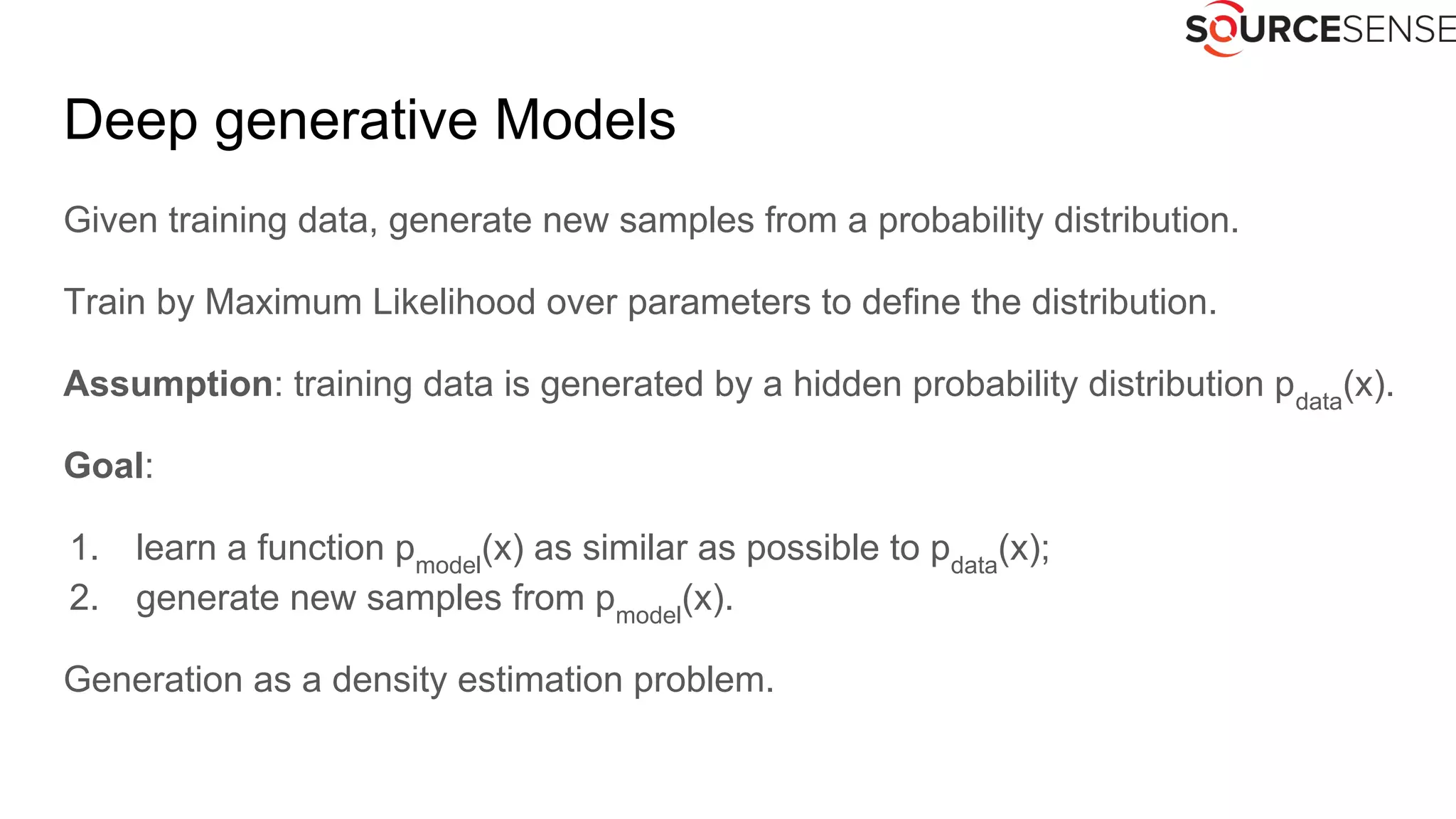 Deep generative Models
Given training data, generate new samples from a probability distribution.
Train by Maximum Likelihood over parameters to define the distribution.
Assumption: training data is generated by a hidden probability distribution pdata
(x).
Goal:
1. learn a function pmodel
(x) as similar as possible to pdata
(x);
2. generate new samples from pmodel
(x).
Generation as a density estimation problem.
 