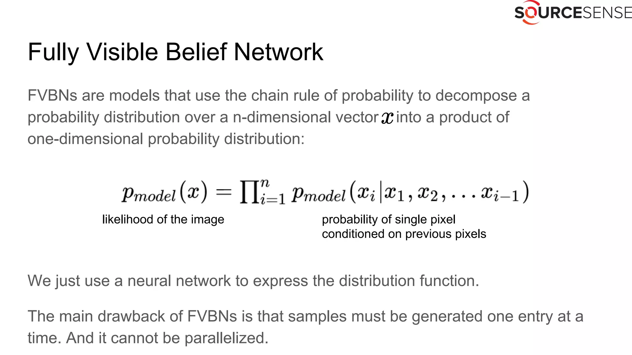 Fully Visible Belief Network
FVBNs are models that use the chain rule of probability to decompose a
probability distribution over a n-dimensional vector into a product of
one-dimensional probability distribution:
We just use a neural network to express the distribution function.
The main drawback of FVBNs is that samples must be generated one entry at a
time. And it cannot be parallelized.
likelihood of the image probability of single pixel
conditioned on previous pixels
 