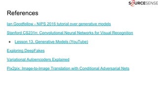 References
Ian Goodfellow - NIPS 2016 tutorial over generative models
Stanford CS231n: Convolutional Neural Networks for Visual Recognition
● Lesson 13, Generative Models (YouTube)
Exploring DeepFakes
Variational Autoencoders Explained
Pix2pix: Image-to-Image Translation with Conditional Adversarial Nets
 