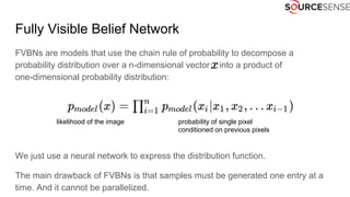 Fully Visible Belief Network
FVBNs are models that use the chain rule of probability to decompose a
probability distribution over a n-dimensional vector into a product of
one-dimensional probability distribution:
We just use a neural network to express the distribution function.
The main drawback of FVBNs is that samples must be generated one entry at a
time. And it cannot be parallelized.
likelihood of the image probability of single pixel
conditioned on previous pixels
 