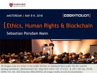 Ethics, Human Rights & Blockchain
Sebastian Porsdam Mann
AMSTERDAM | MAY 8-9, 2018
All images used are either in the public domain or displayed here under the fair use/fair
dealing exemption (Netherlands: Art. 16(a) NCA 1912 / US: 17 U.S.C. § 107 / UK: Sec. 29-30
CDPA / EU: Art. 5(3) Directive 2001/29/EC); all image credits at end of presentation.
 