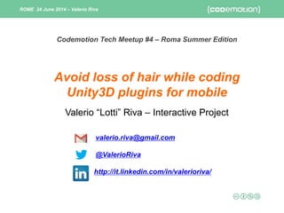 Valerio “Lotti” Riva – Interactive Project
valerio.riva@gmail.com
@ValerioRiva
http://it.linkedin.com/in/valerioriva/
Avoid loss of hair while coding
Unity3D plugins for mobile
ROME 24 June 2014 – Valerio Riva
Codemotion Tech Meetup #4 – Roma Summer Edition
 