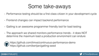 @bjschrijver@TimvEijndhoven
Some take-aways
- Performance testing should be a ﬁrst class citizen in your development cycle
- Frontend changes can impact backend performance
- Gatling is an awesome programmer friendly tool for load testing
- The approach we shared monitors performance trends - it does NOT
determine the maximum load a production environment can endure
https://github.com/timve/continuous-performance-demo
https://github.com/bertjan/gatling-seed
 