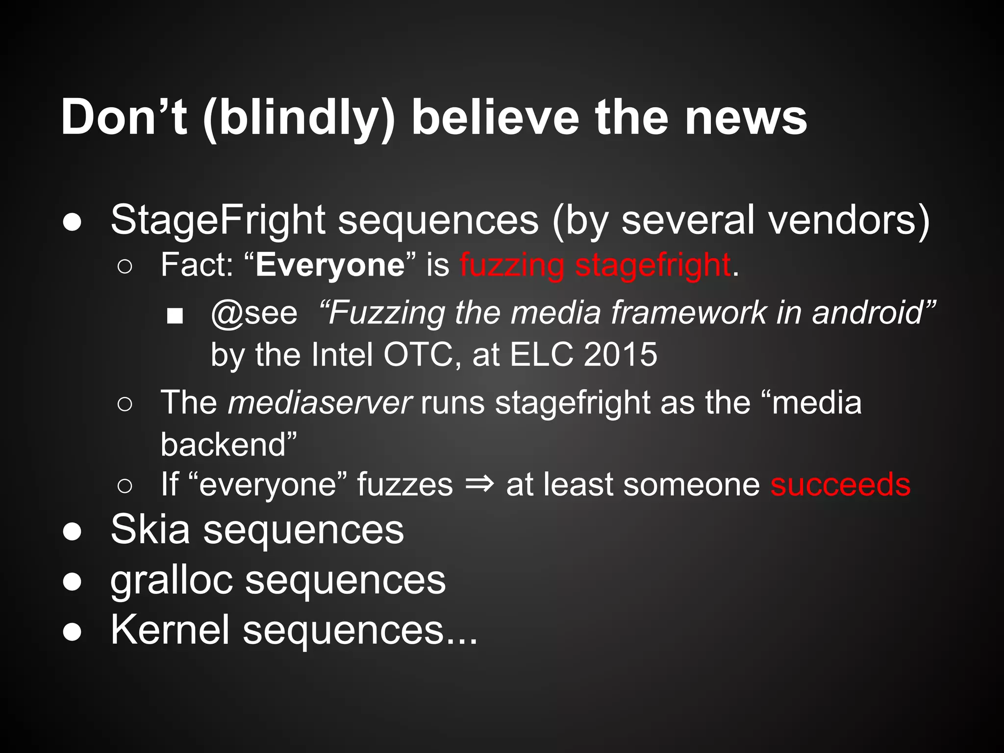 Don’t (blindly) believe the news
● StageFright sequences (by several vendors)
○ Fact: “Everyone” is fuzzing stagefright.
■ @see “Fuzzing the media framework in android”
by the Intel OTC, at ELC 2015
○ The mediaserver runs stagefright as the “media
backend”
○ If “everyone” fuzzes ⇒ at least someone succeeds
● Skia sequences
● gralloc sequences
● Kernel sequences...
 