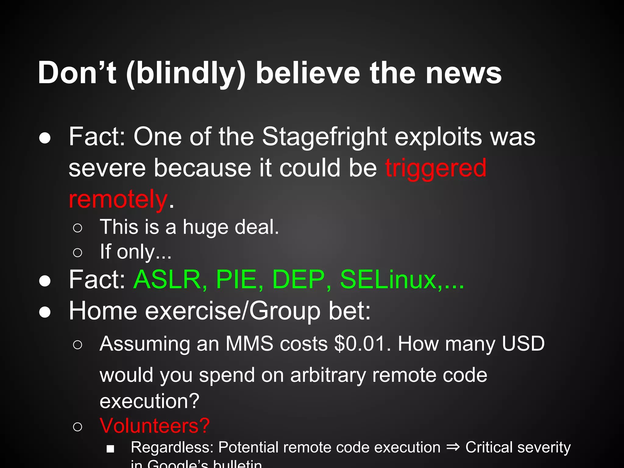 Don’t (blindly) believe the news
● Fact: One of the Stagefright exploits was
severe because it could be triggered
remotely.
○ This is a huge deal.
○ If only...
● Fact: ASLR, PIE, DEP, SELinux,...
● Home exercise/Group bet:
○ Assuming an MMS costs $0.01. How many USD
would you spend on arbitrary remote code
execution?
○ Volunteers?
■ Regardless: Potential remote code execution ⇒ Critical severity
 