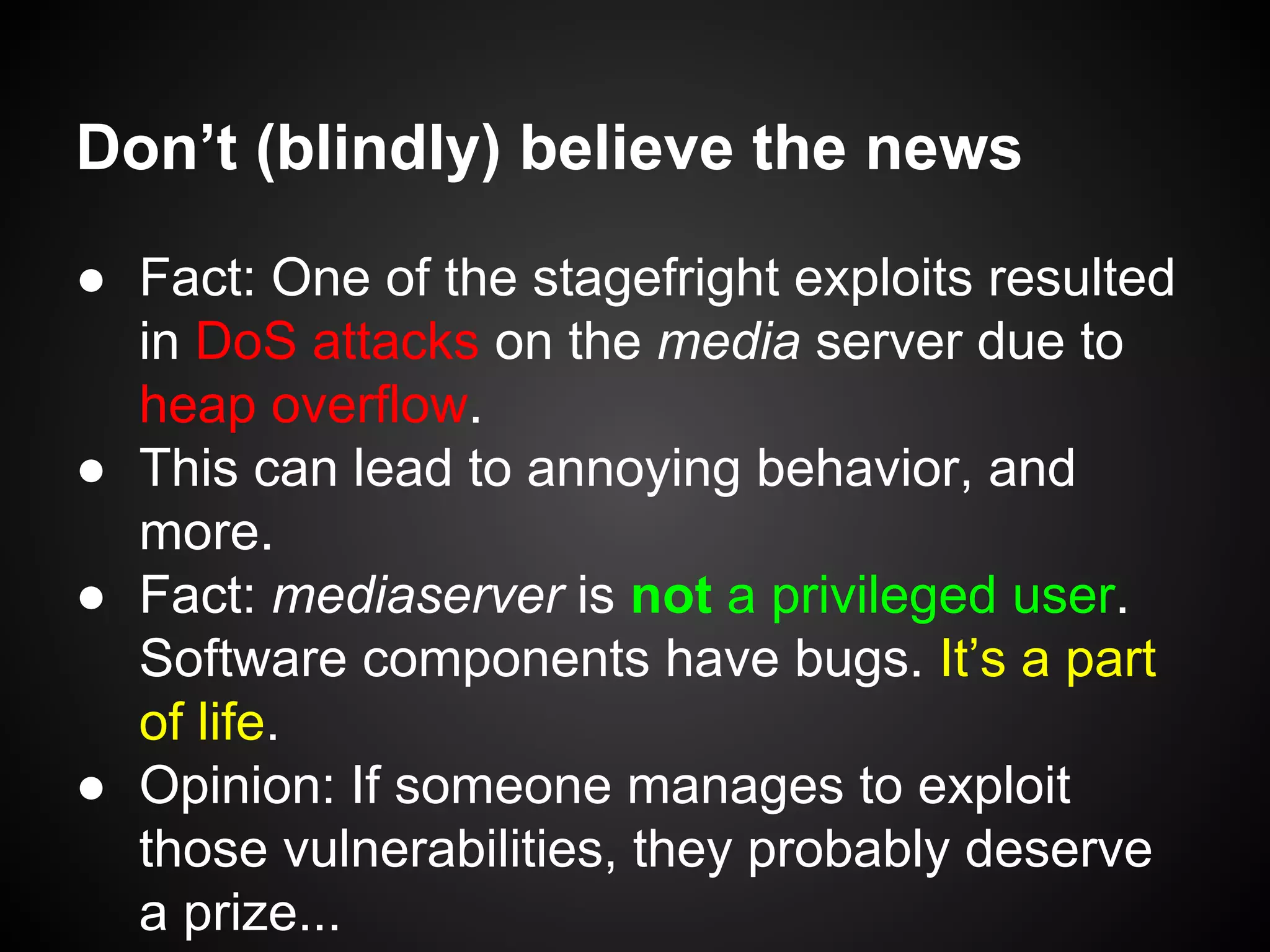Don’t (blindly) believe the news
● Fact: One of the stagefright exploits resulted
in DoS attacks on the media server due to
heap overflow.
● This can lead to annoying behavior, and
more.
● Fact: mediaserver is not a privileged user.
Software components have bugs. It’s a part
of life.
● Opinion: If someone manages to exploit
those vulnerabilities, they probably deserve
a prize...
 