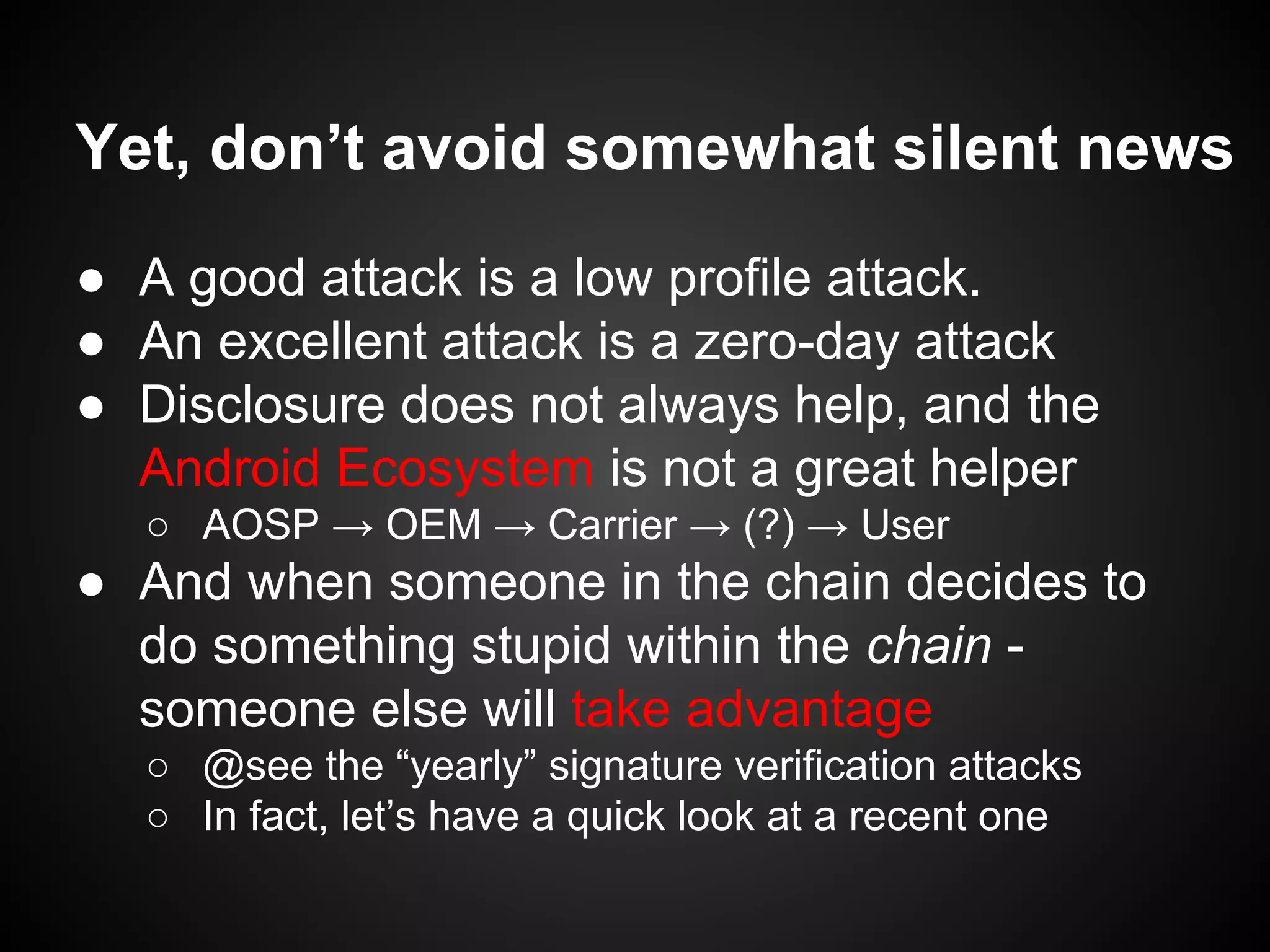 Yet, don’t avoid somewhat silent news
● A good attack is a low profile attack.
● An excellent attack is a zero-day attack
● Disclosure does not always help, and the
Android Ecosystem is not a great helper
○ AOSP → OEM → Carrier → (?) → User
● And when someone in the chain decides to
do something stupid within the chain -
someone else will take advantage
○ @see the “yearly” signature verification attacks
○ In fact, let’s have a quick look at a recent one
 