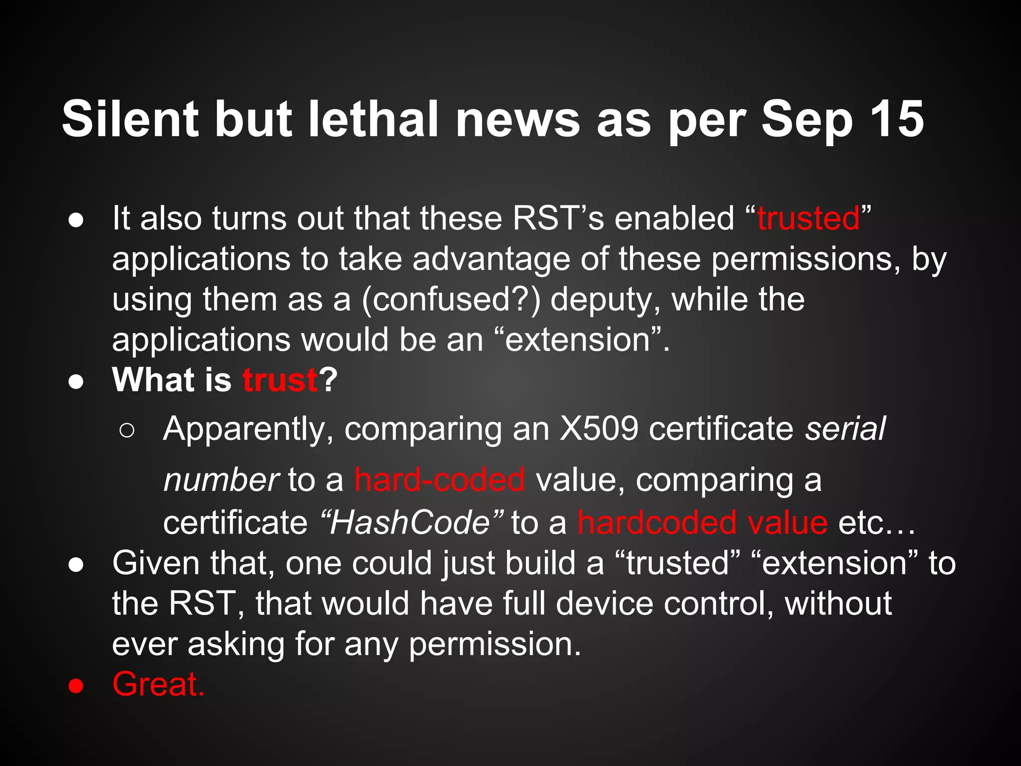 Silent but lethal news as per Sep 15
● It also turns out that these RST’s enabled “trusted”
applications to take advantage of these permissions, by
using them as a (confused?) deputy, while the
applications would be an “extension”.
● What is trust?
○ Apparently, comparing an X509 certificate serial
number to a hard-coded value, comparing a
certificate “HashCode” to a hardcoded value etc…
● Given that, one could just build a “trusted” “extension” to
the RST, that would have full device control, without
ever asking for any permission.
● Great.
 