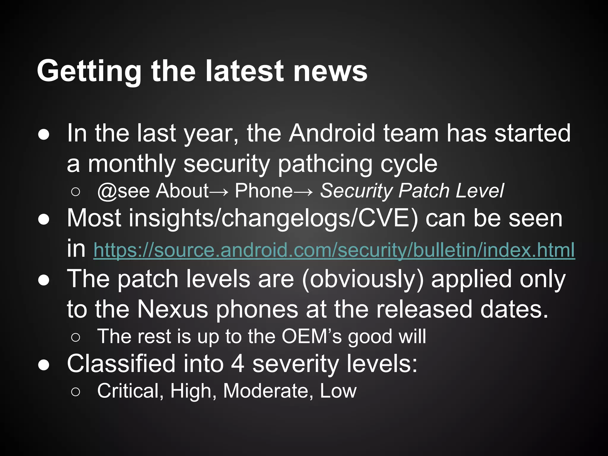 Getting the latest news
● In the last year, the Android team has started
a monthly security pathcing cycle
○ @see About→ Phone→ Security Patch Level
● Most insights/changelogs/CVE) can be seen
in https://source.android.com/security/bulletin/index.html
● The patch levels are (obviously) applied only
to the Nexus phones at the released dates.
○ The rest is up to the OEM’s good will
● Classified into 4 severity levels:
○ Critical, High, Moderate, Low
 