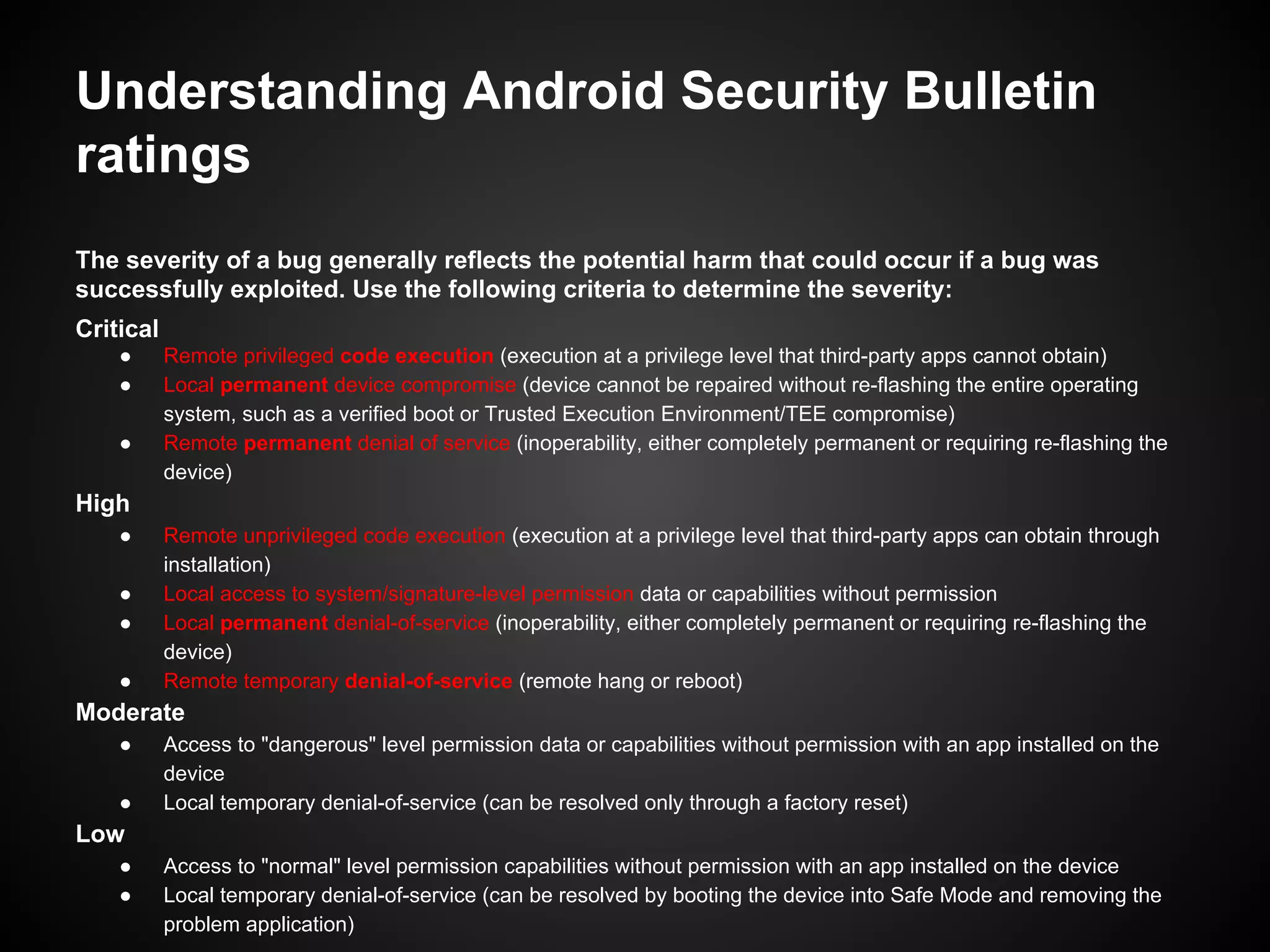 Understanding Android Security Bulletin
ratings
The severity of a bug generally reflects the potential harm that could occur if a bug was
successfully exploited. Use the following criteria to determine the severity:
Critical
● Remote privileged code execution (execution at a privilege level that third-party apps cannot obtain)
● Local permanent device compromise (device cannot be repaired without re-flashing the entire operating
system, such as a verified boot or Trusted Execution Environment/TEE compromise)
● Remote permanent denial of service (inoperability, either completely permanent or requiring re-flashing the
device)
High
● Remote unprivileged code execution (execution at a privilege level that third-party apps can obtain through
installation)
● Local access to system/signature-level permission data or capabilities without permission
● Local permanent denial-of-service (inoperability, either completely permanent or requiring re-flashing the
device)
● Remote temporary denial-of-service (remote hang or reboot)
Moderate
● Access to "dangerous" level permission data or capabilities without permission with an app installed on the
device
● Local temporary denial-of-service (can be resolved only through a factory reset)
Low
● Access to "normal" level permission capabilities without permission with an app installed on the device
● Local temporary denial-of-service (can be resolved by booting the device into Safe Mode and removing the
problem application)
 