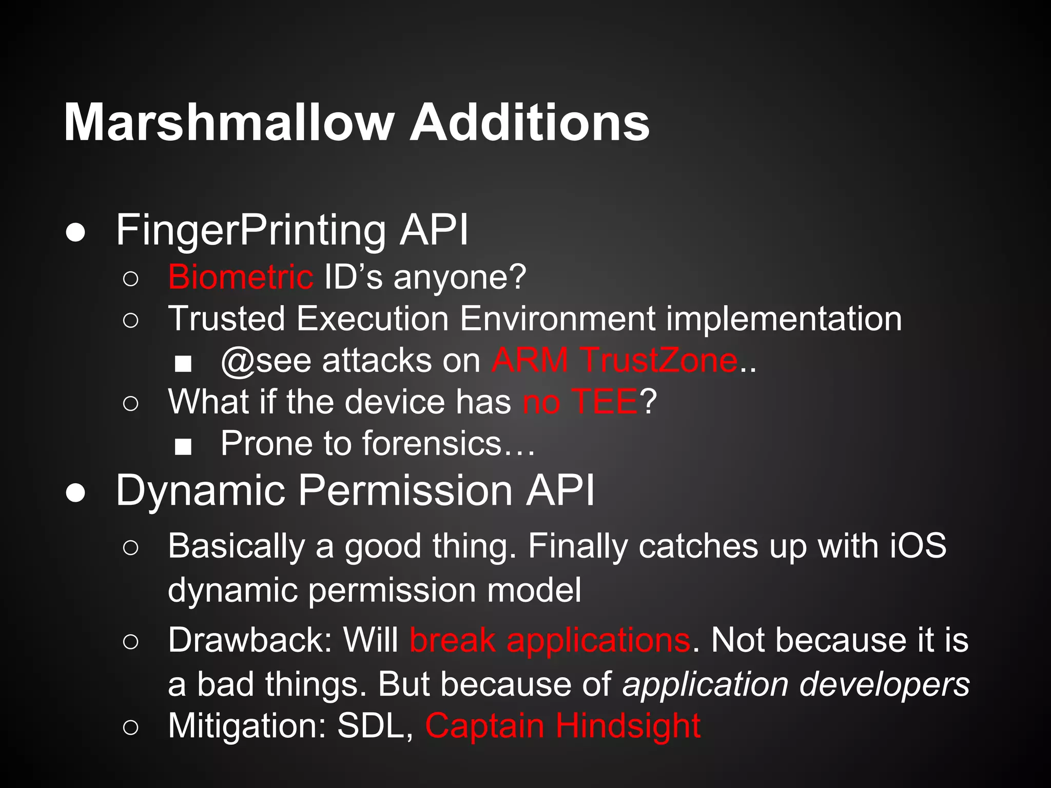Marshmallow Additions
● FingerPrinting API
○ Biometric ID’s anyone?
○ Trusted Execution Environment implementation
■ @see attacks on ARM TrustZone..
○ What if the device has no TEE?
■ Prone to forensics…
● Dynamic Permission API
○ Basically a good thing. Finally catches up with iOS
dynamic permission model
○ Drawback: Will break applications. Not because it is
a bad things. But because of application developers
○ Mitigation: SDL, Captain Hindsight
 
