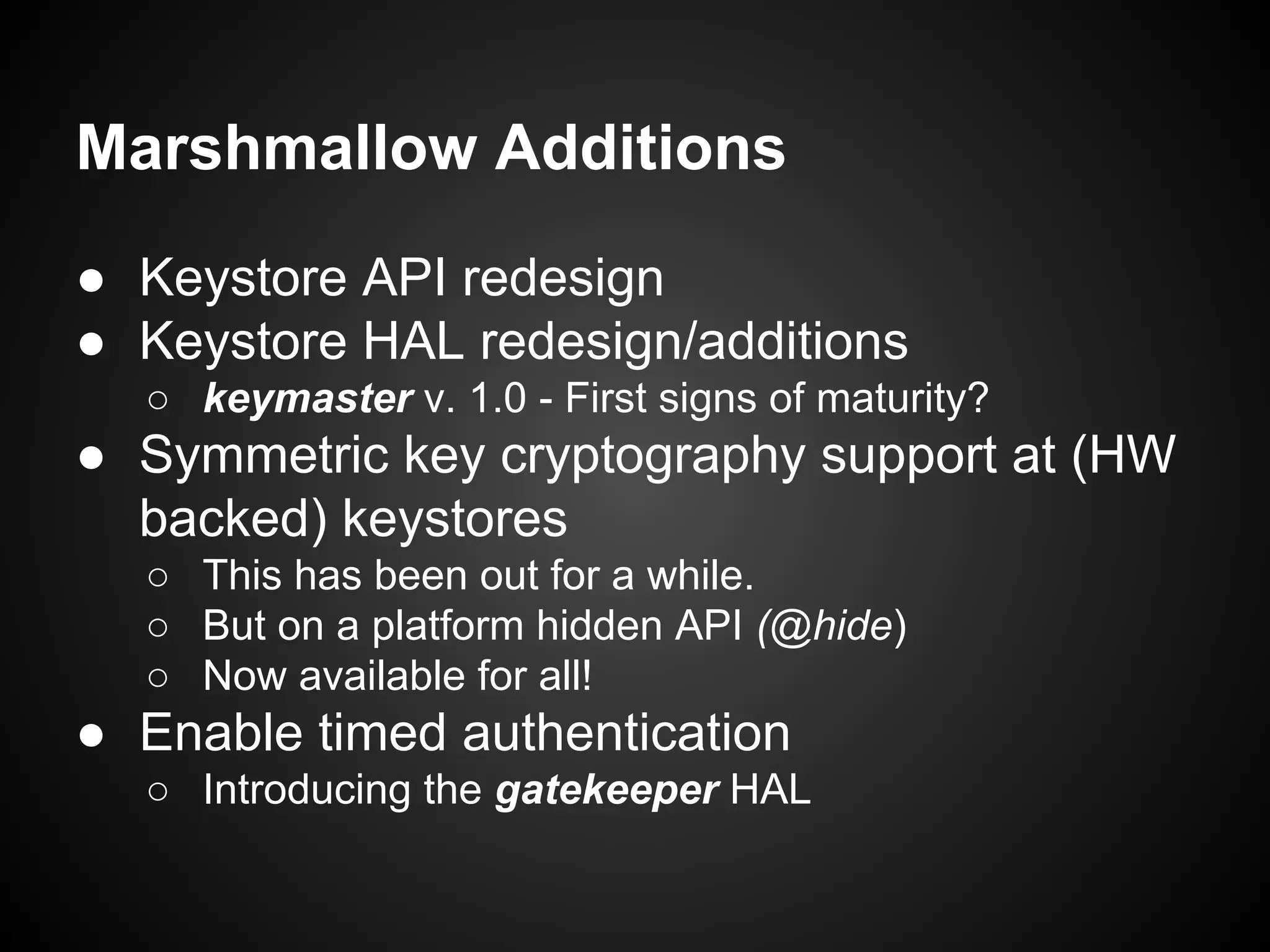 Marshmallow Additions
● Keystore API redesign
● Keystore HAL redesign/additions
○ keymaster v. 1.0 - First signs of maturity?
● Symmetric key cryptography support at (HW
backed) keystores
○ This has been out for a while.
○ But on a platform hidden API (@hide)
○ Now available for all!
● Enable timed authentication
○ Introducing the gatekeeper HAL
 