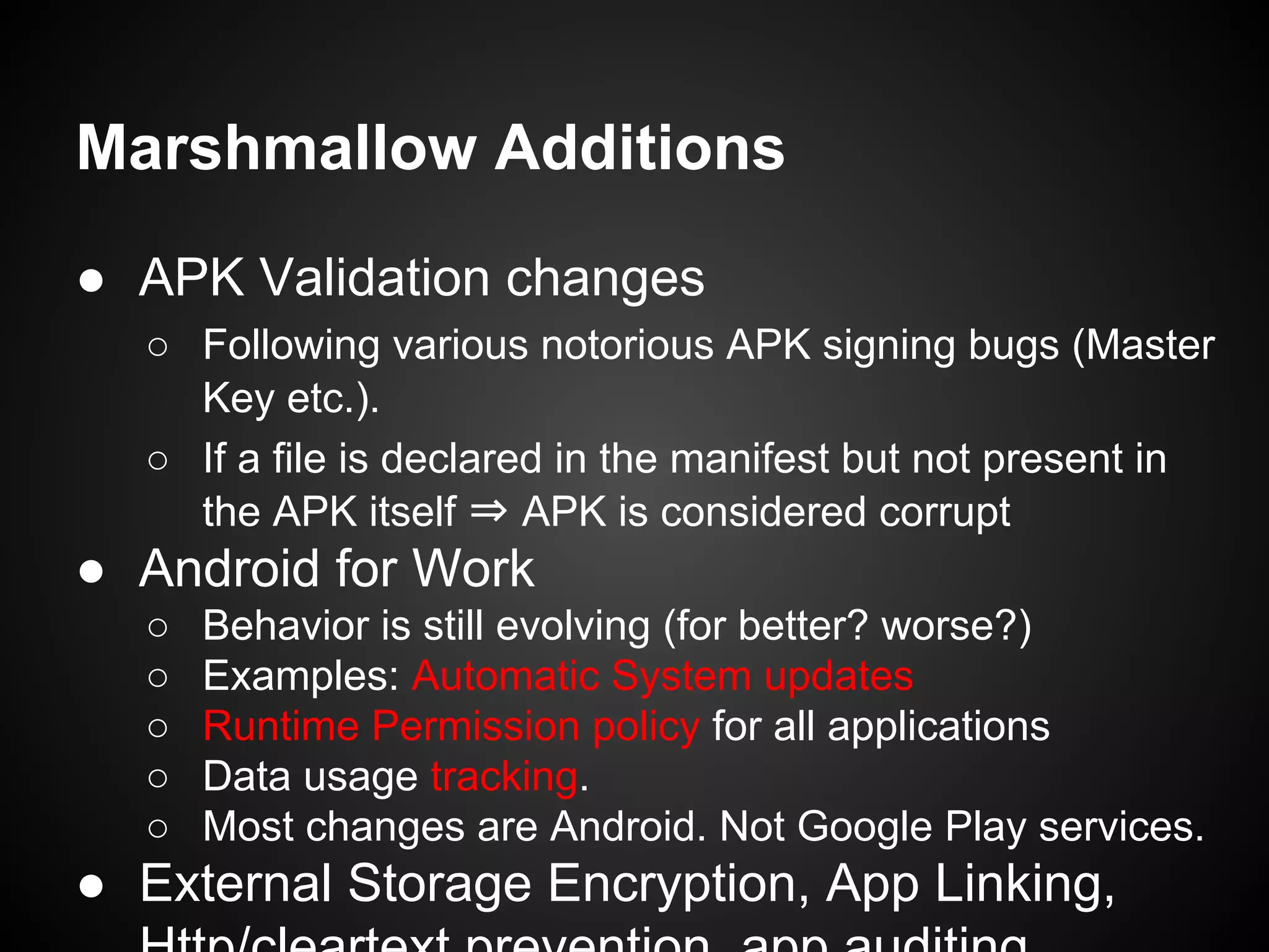 Marshmallow Additions
● APK Validation changes
○ Following various notorious APK signing bugs (Master
Key etc.).
○ If a file is declared in the manifest but not present in
the APK itself ⇒ APK is considered corrupt
● Android for Work
○ Behavior is still evolving (for better? worse?)
○ Examples: Automatic System updates
○ Runtime Permission policy for all applications
○ Data usage tracking.
○ Most changes are Android. Not Google Play services.
● External Storage Encryption, App Linking,
 