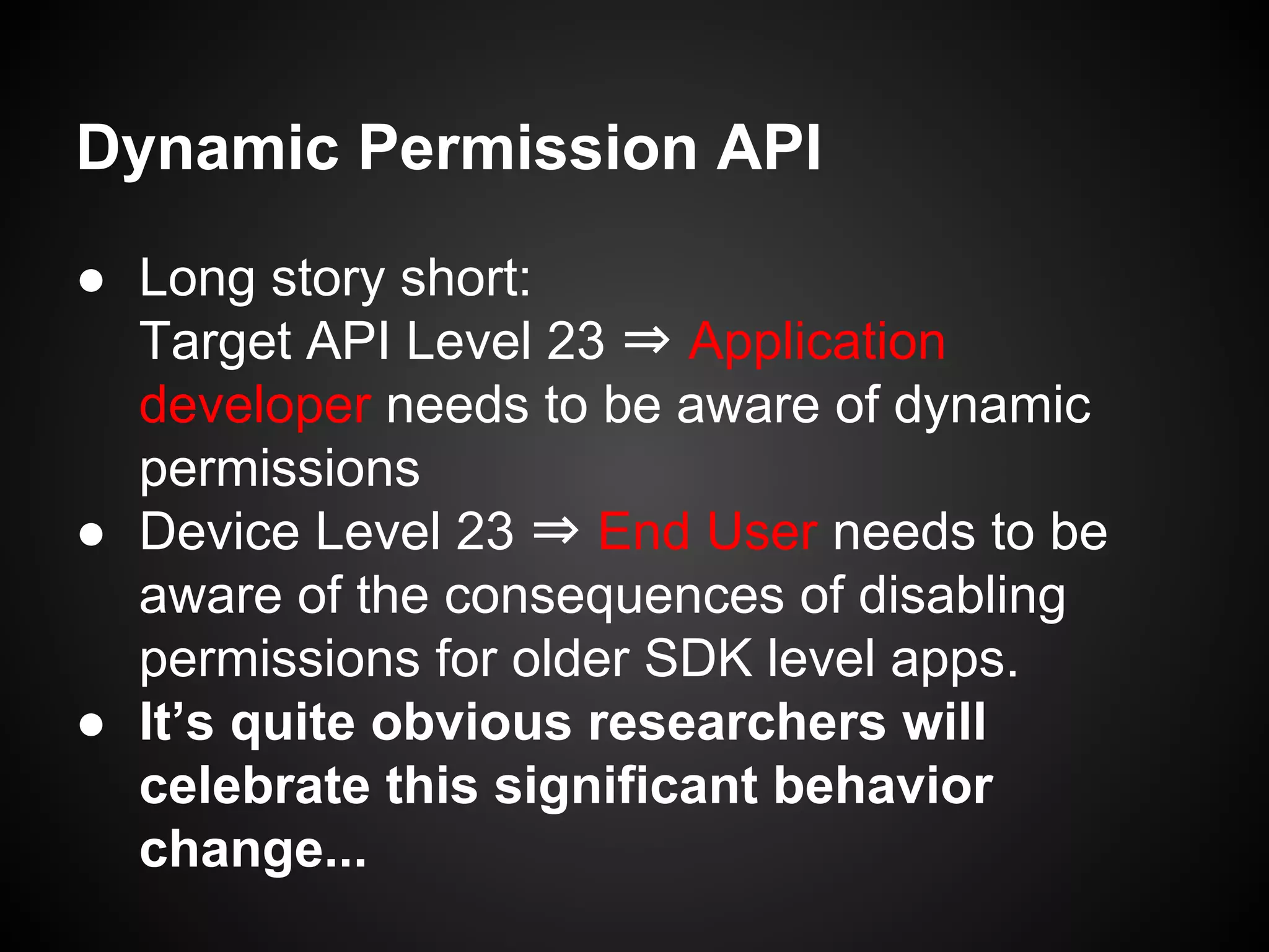 Dynamic Permission API
● Long story short:
Target API Level 23 ⇒ Application
developer needs to be aware of dynamic
permissions
● Device Level 23 ⇒ End User needs to be
aware of the consequences of disabling
permissions for older SDK level apps.
● It’s quite obvious researchers will
celebrate this significant behavior
change...
 