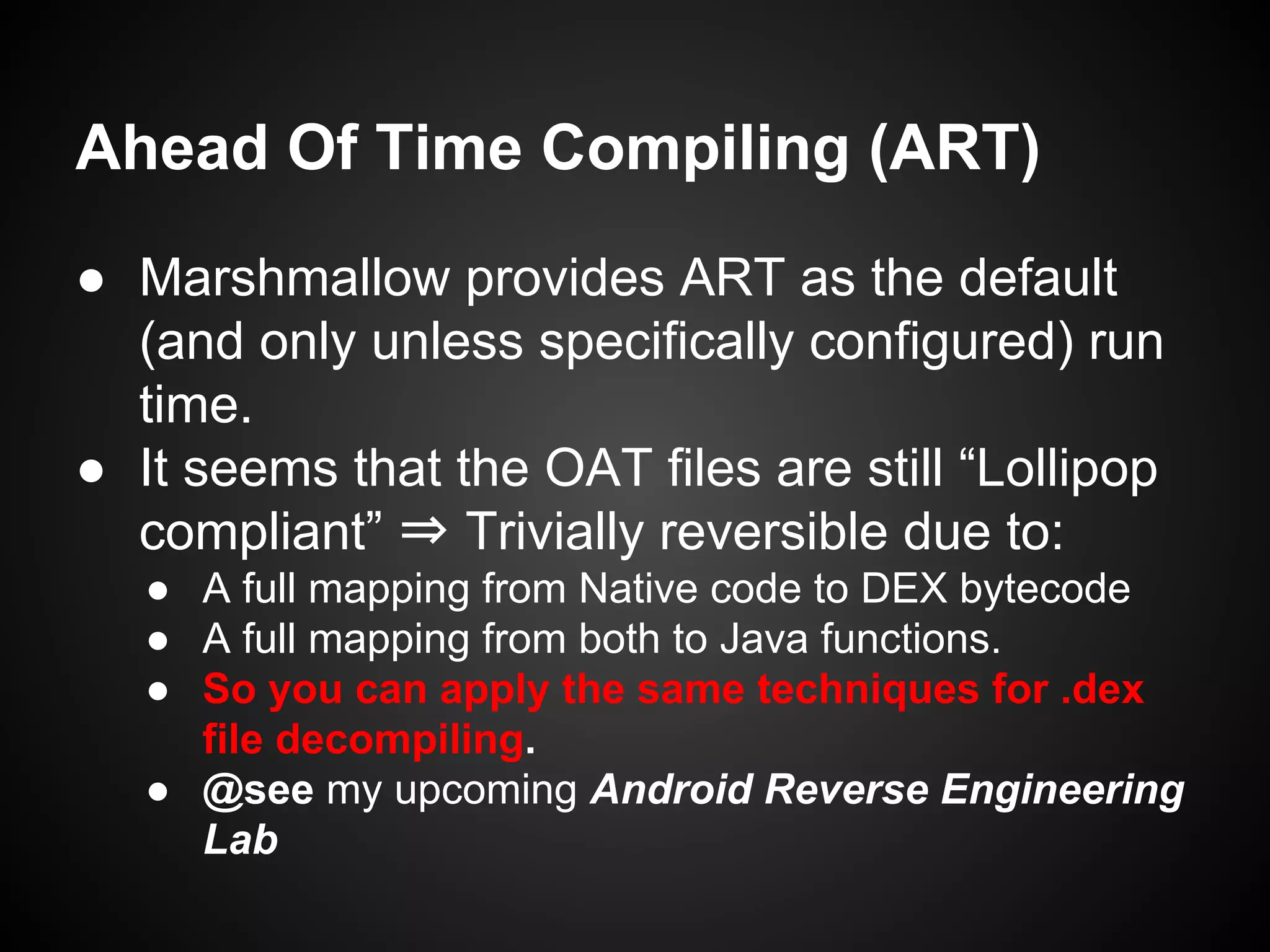 Ahead Of Time Compiling (ART)
● Marshmallow provides ART as the default
(and only unless specifically configured) run
time.
● It seems that the OAT files are still “Lollipop
compliant” ⇒ Trivially reversible due to:
● A full mapping from Native code to DEX bytecode
● A full mapping from both to Java functions.
● So you can apply the same techniques for .dex
file decompiling.
● @see my upcoming Android Reverse Engineering
Lab
 