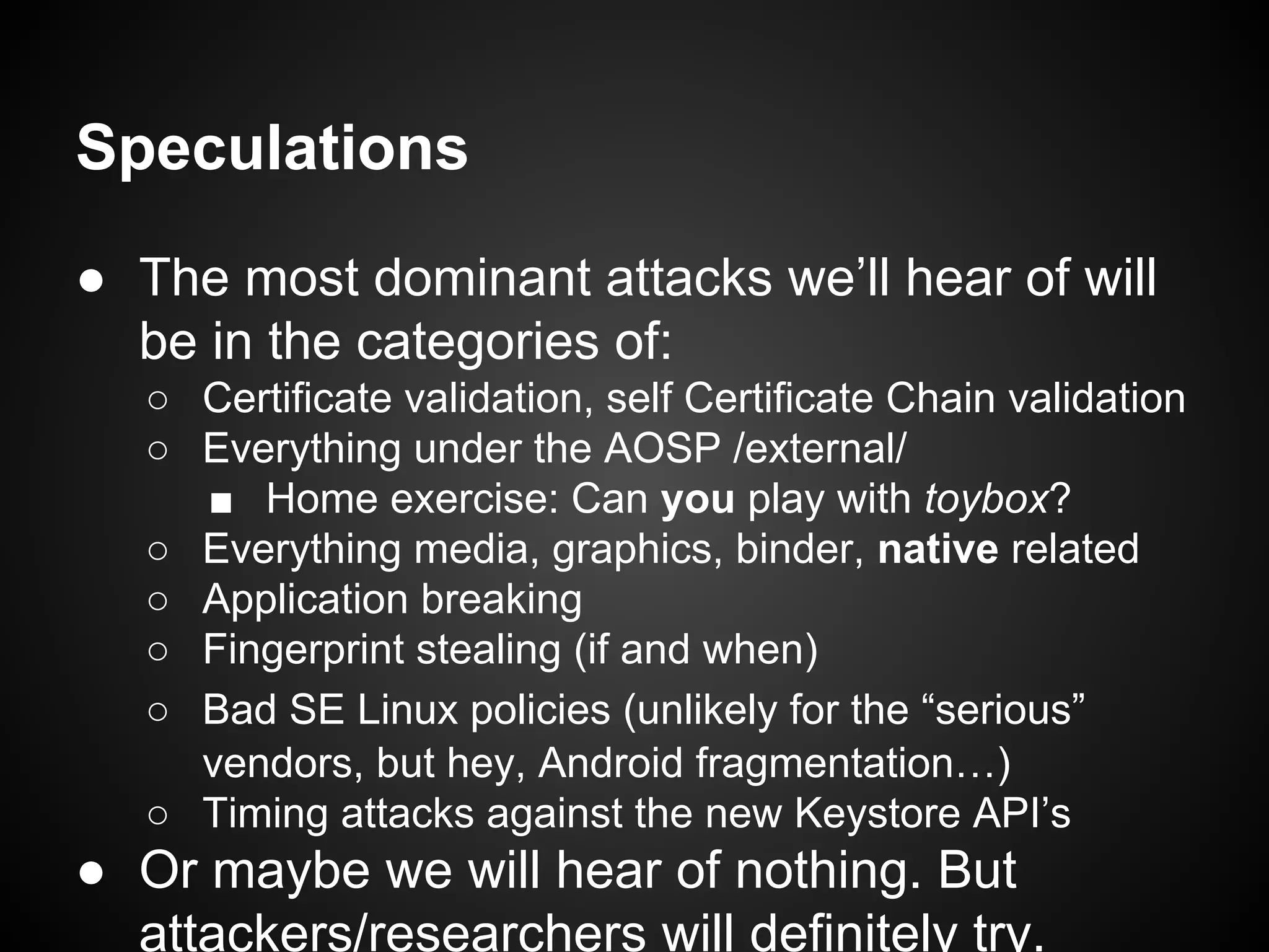 Speculations
● The most dominant attacks we’ll hear of will
be in the categories of:
○ Certificate validation, self Certificate Chain validation
○ Everything under the AOSP /external/
■ Home exercise: Can you play with toybox?
○ Everything media, graphics, binder, native related
○ Application breaking
○ Fingerprint stealing (if and when)
○ Bad SE Linux policies (unlikely for the “serious”
vendors, but hey, Android fragmentation…)
○ Timing attacks against the new Keystore API’s
● Or maybe we will hear of nothing. But
attackers/researchers will definitely try.
 