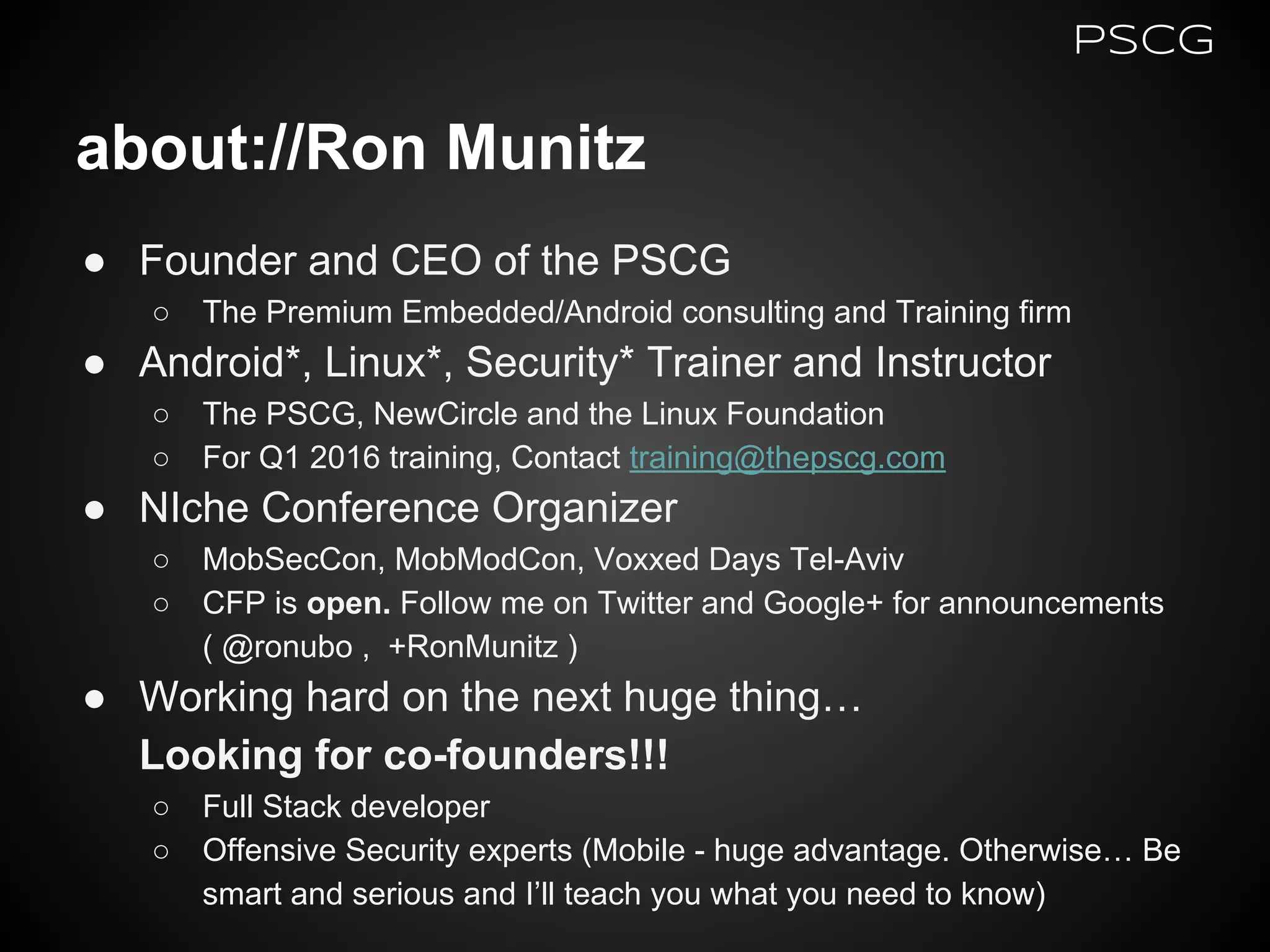 about://Ron Munitz
● Founder and CEO of the PSCG
○ The Premium Embedded/Android consulting and Training firm
● Android*, Linux*, Security* Trainer and Instructor
○ The PSCG, NewCircle and the Linux Foundation
○ For Q1 2016 training, Contact training@thepscg.com
● NIche Conference Organizer
○ MobSecCon, MobModCon, Voxxed Days Tel-Aviv
○ CFP is open. Follow me on Twitter and Google+ for announcements
( @ronubo , +RonMunitz )
● Working hard on the next huge thing…
Looking for co-founders!!!
○ Full Stack developer
○ Offensive Security experts (Mobile - huge advantage. Otherwise… Be
smart and serious and I’ll teach you what you need to know)
PSCG
 