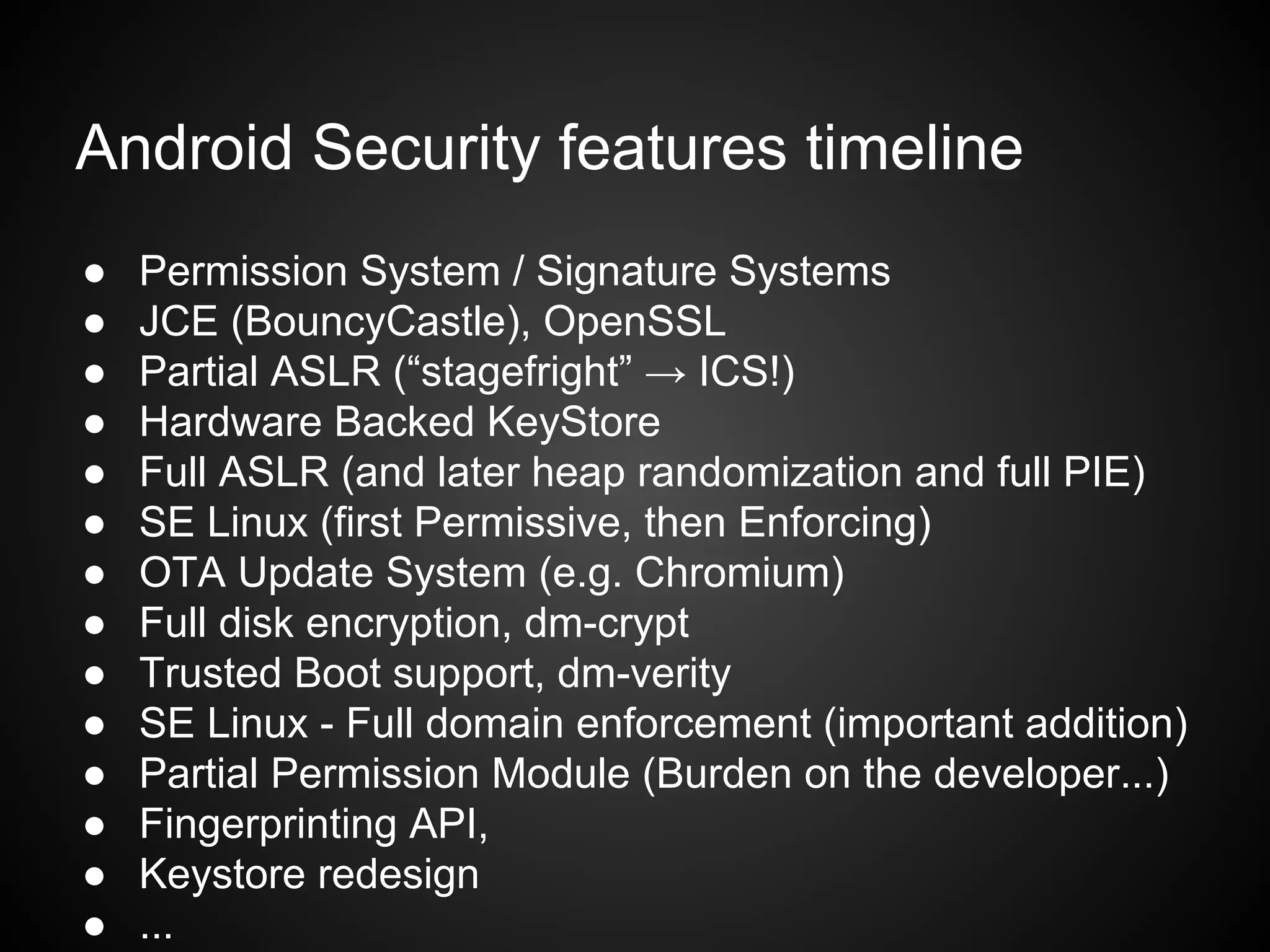 Android Security features timeline
● Permission System / Signature Systems
● JCE (BouncyCastle), OpenSSL
● Partial ASLR (“stagefright” → ICS!)
● Hardware Backed KeyStore
● Full ASLR (and later heap randomization and full PIE)
● SE Linux (first Permissive, then Enforcing)
● OTA Update System (e.g. Chromium)
● Full disk encryption, dm-crypt
● Trusted Boot support, dm-verity
● SE Linux - Full domain enforcement (important addition)
● Partial Permission Module (Burden on the developer...)
● Fingerprinting API,
● Keystore redesign
● ...
 