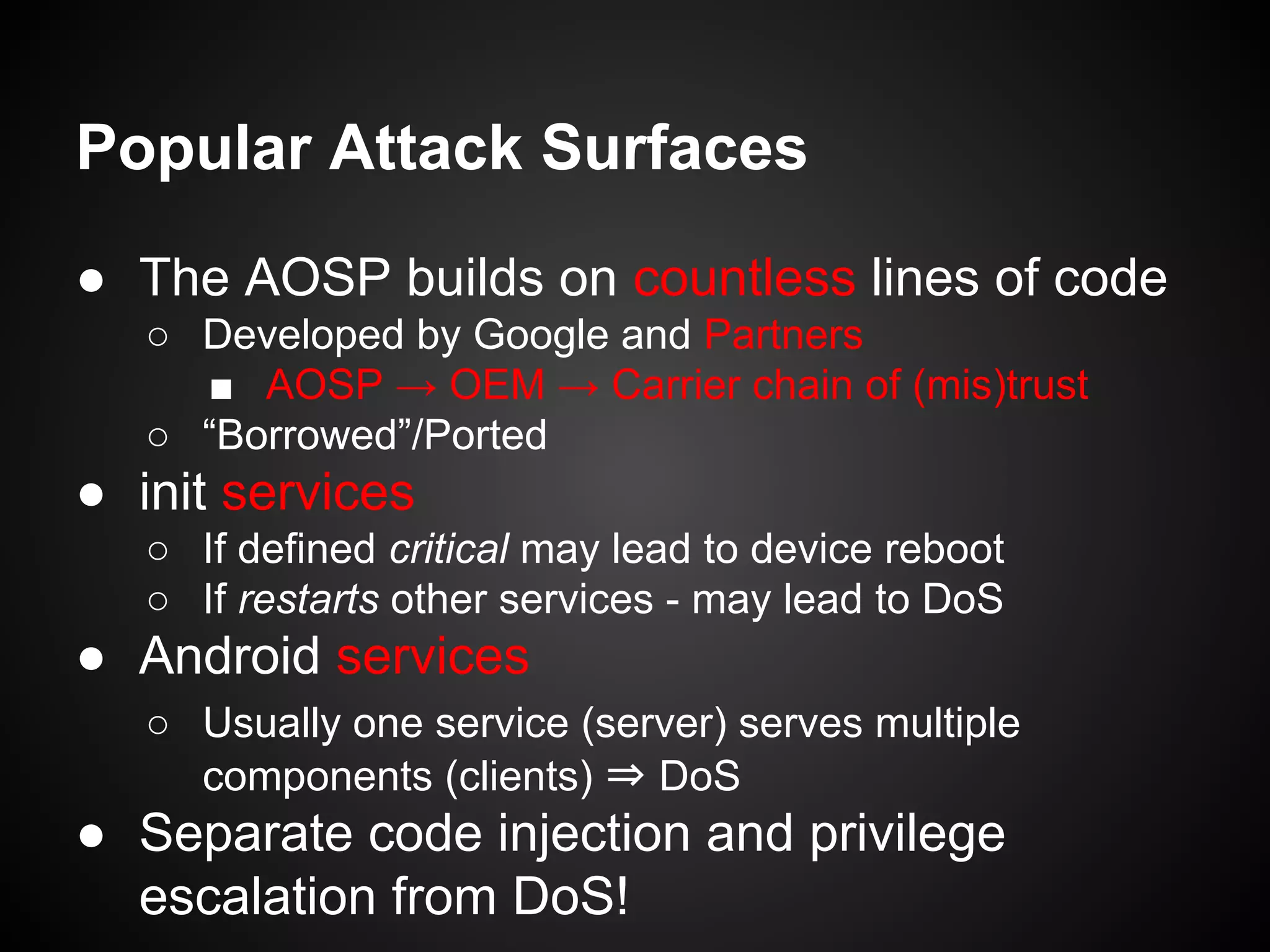 Popular Attack Surfaces
● The AOSP builds on countless lines of code
○ Developed by Google and Partners
■ AOSP → OEM → Carrier chain of (mis)trust
○ “Borrowed”/Ported
● init services
○ If defined critical may lead to device reboot
○ If restarts other services - may lead to DoS
● Android services
○ Usually one service (server) serves multiple
components (clients) ⇒ DoS
● Separate code injection and privilege
escalation from DoS!
 