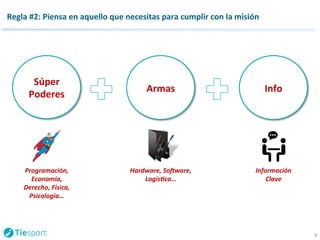 Regla 
#2: 
Piensa 
en 
aquello 
que 
necesitas 
para 
cumplir 
con 
la 
misión 
6 
Súper 
Poderes 
Programación, 
Economía, 
Derecho, 
Física, 
Psicología… 
Armas 
Hardware, 
SoQware, 
Logís9ca… 
Info 
Información 
Clave 
 