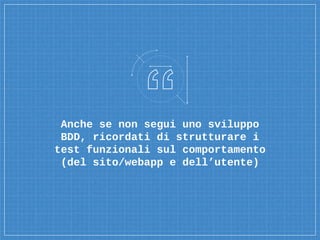 Anche se non segui uno sviluppo
BDD, ricordati di strutturare i
test funzionali sul comportamento
(del sito/webapp e dell’utente)
 