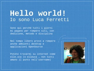 Hello world!
Io sono Luca Ferretti
Sono qui perché tutti i giorni
mi pagano per rompere siti, con
dedizione, metodo e disciplina
Nel tempo libero provo a rompere
anche ambienti desktop e
applicazioni OpenSource
Potete trovarmi su internet come
elle.uca (o elleuca … non tutti
amano il punto nell’username)
 