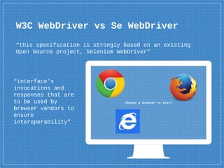 Choose a browser to start
“interface's
invocations and
responses that are
to be used by
browser vendors to
ensure
interoperability”
W3C WebDriver vs Se WebDriver
“this specification is strongly based on an existing
Open Source project, Selenium WebDriver”
 