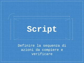 Definire la sequenza di
azioni da compiere e
verificare
Script
 