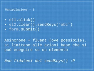 Manipolazione - I
▪ el1.click()
▪ el2.clear().sendKeys(‘abc’)
▪ form.submit()
Asincrone + fluent (ove possibile),
si limitano alle azioni base che si
può eseguire su un elemento.
Non fidatevi del sendKeys() :P
 