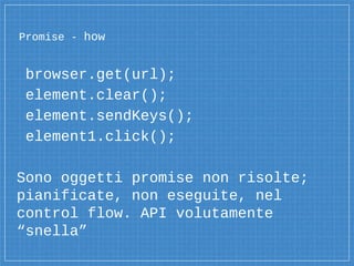 Promise - how
browser.get(url);
element.clear();
element.sendKeys();
element1.click();
Sono oggetti promise non risolte;
pianificate, non eseguite, nel
control flow. API volutamente
“snella”
 
