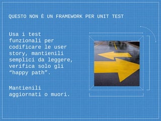 QUESTO NON È UN FRAMEWORK PER UNIT TEST
Usa i test
funzionali per
codificare le user
story, mantienili
semplici da leggere,
verifica solo gli
“happy path”.
Mantienili
aggiornati o muori.
 