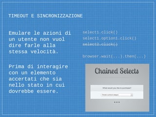 TIMEOUT E SINCRONIZZAZIONE
Emulare le azioni di
un utente non vuol
dire farle alla
stessa velocità.
Prima di interagire
con un elemento
accertati che sia
nello stato in cui
dovrebbe essere.
select1.click()
select1.option1.click()
select2.click()
browser.wait(...).then(...)
 
