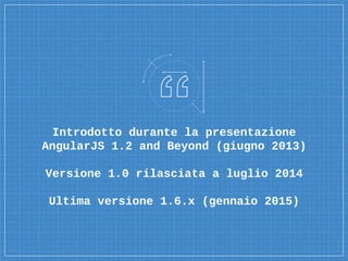 Introdotto durante la presentazione
AngularJS 1.2 and Beyond (giugno 2013)
Versione 1.0 rilasciata a luglio 2014
Ultima versione 1.6.x (gennaio 2015)
 