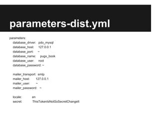 parameters-dist.yml
parameters:
database_driver: pdo_mysql
database_host:

127.0.0.1

database_port:

~

database_name:
database_user:

pugx_book
root

database_password: sf2
mailer_transport: smtp
mailer_host:

127.0.0.1

mailer_user:

~

mailer_password: ~
locale:

en

secret:

ThisTokenIsNotSoSecretChangeIt

 