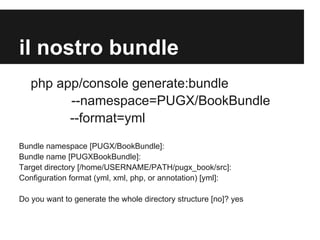 il nostro bundle
php app/console generate:bundle
--namespace=PUGX/BookBundle
--format=yml
Bundle namespace [PUGX/BookBundle]:
Bundle name [PUGXBookBundle]:
Target directory [/home/USERNAME/PATH/pugx_book/src]:
Configuration format (yml, xml, php, or annotation) [yml]:
Do you want to generate the whole directory structure [no]? yes

 