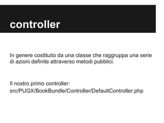 controller
In genere costituito da una classe che raggruppa una serie
di azioni definite attraverso metodi pubblici.

Il nostro primo controller:
src/PUGX/BookBundle/Controller/DefaultController.php

 